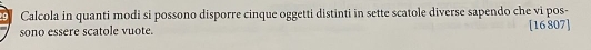 Calcola in quanti modi si possono disporre cinque oggetti distinti in sette scatole diverse sapendo che vi pos- 
sono essere scatole vuote. [16807]