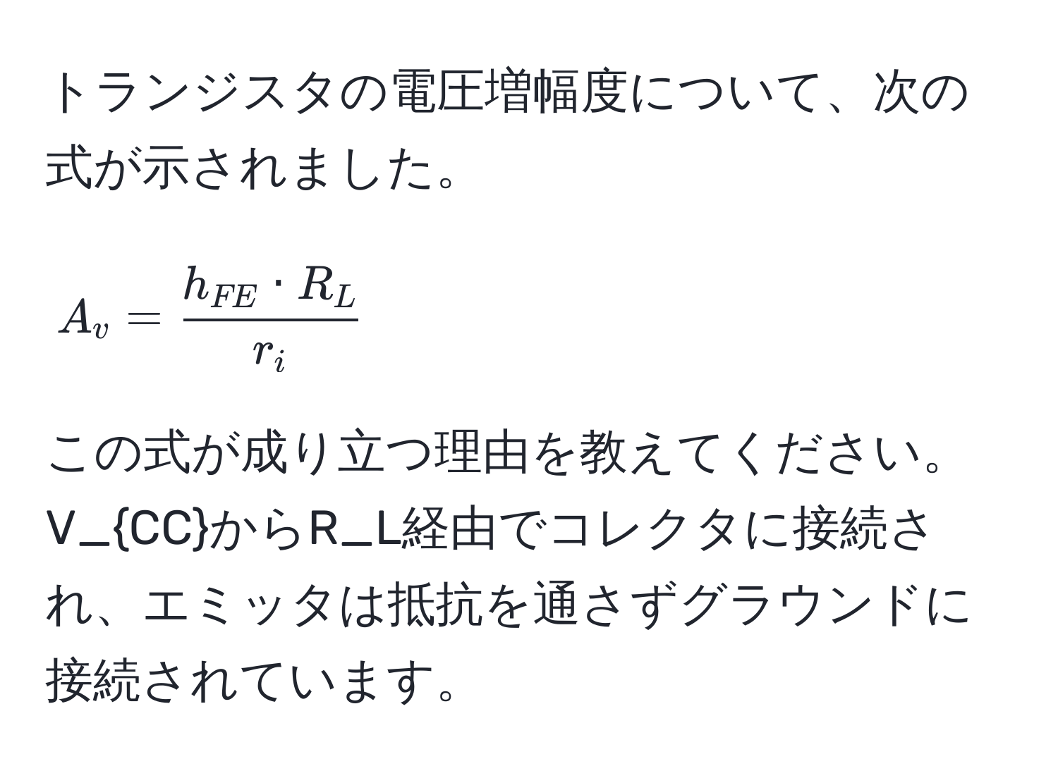 トランジスタの電圧増幅度について、次の式が示されました。  
$$A_v = frach_FE · R_Lr_i$$  
この式が成り立つ理由を教えてください。  
V_CCからR_L経由でコレクタに接続され、エミッタは抵抗を通さずグラウンドに接続されています。