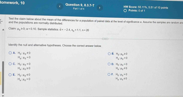 Homework, 10 Question 9, 8.3.7-T HW Score: 55.11%, 5.51 of 10 points
Part 1 of 4 > Points: 0 of 1
Test the claim below about the mean of the differences for a population of paired data at the level of significance α. Assume the samples are random an
and the populations are normally distributed.
Claim: mu _d≥ 0; alpha =0.10. Sample statistics: overline d=-2.4, s_d=1.1, n=20
ldentify the null and alternative hypotheses. Choose the correct answer below.
A. H_0:mu _d!= 0 B. H_0:mu _d≥ 0
H_a:mu _d=0
H_a:mu _d<0</tex>
C. H_0:mu _d<0</tex> D. H_0:mu _d=0
H_a:mu _d≥ 0
H_a:mu _d!= 0
F. H_0:mu _d>0
E. H_0:mu _0≤ 0 H_a:mu _d≤ 0
H_a:mu _d>0