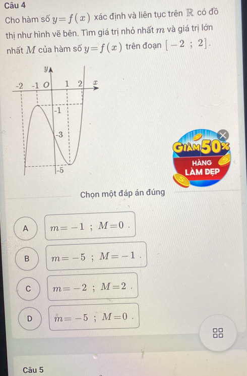 Cho hàm số y=f(x) xác định và liên tục trên R có đồ
thị như hình vẽ bên. Tìm giá trị nhỏ nhất m và giá trị lớn
nhất M của hàm số y=f(x) trên đoạn [-2;2].
X
GIAM50%
hAng
làm đẹp
Chọn một đáp án đúng
A m=-1; M=0.
B m=-5; M=-1.
C m=-2; M=2.
D m=-5; M=0. 
n
Câu 5