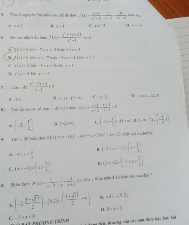 x-(3x)=
15: Tìm số nguyên lớn nhất của đề đa thức f(x)= (x+4)/x^2-9 - 2/x+3 - 4x/3x-x^2  luôn ilm.
A. x=2. B. x=1. C. x=-2. D. x=-1.
16:  Khi xét dầu biểu thức f(x)= (x^2+4x-21)/x^2-1  ta có
C f(x)>0 khi -7 hoặc 1
B. (x)>0 khs x ặc -1 hoặc x>3.
C. f(x)>0 khi -1 hoặc x>1.
D. f(x)>0 khi x>-1
17: Tim=de (x^2-5x+6)/x-1 ≥ 0
A. (1,3]. B. (1;2]∪ [3;+∈fty ) C. [2,3] D. (-∈fty ,1)∪ [2,3]
18: Tìm tất cá các số thực x đề biểu thức P(x)= (x-1)/x+2 - (x+2)/x-1 ≥ 0
A. (-2;- 1/2 ]. B. (-2;+∈fty ). C. (-2,- 1/2 ]∪ (1,+∈fty ) D. (-∈fty ,-2)∪ [- 1/2 ,1).
9: Tim  đề biểu thức P(x)=(x-1)(x^3-4x)-(x+2)(x^3+3x-2) nhận giá trị đương.
A. -1
B. (-2  2/3 )
C. (x  2/3 ). D. (x
0: Biểu thức P(x)= 1/x-2 - 1/x - 2/x+2 ≤ 0 khi y thòa mãn điều kiện nào sau đây ?
A. (-2, (3-sqrt(17))/2 )∪ (0,2)∪ ( (3+sqrt(17))/2 ,+∈fty ) B. x∉  -2,0,2
D. 0
C. -2
p l rát phương trình dang tích, thương của các tam thức bậc hai, bắất