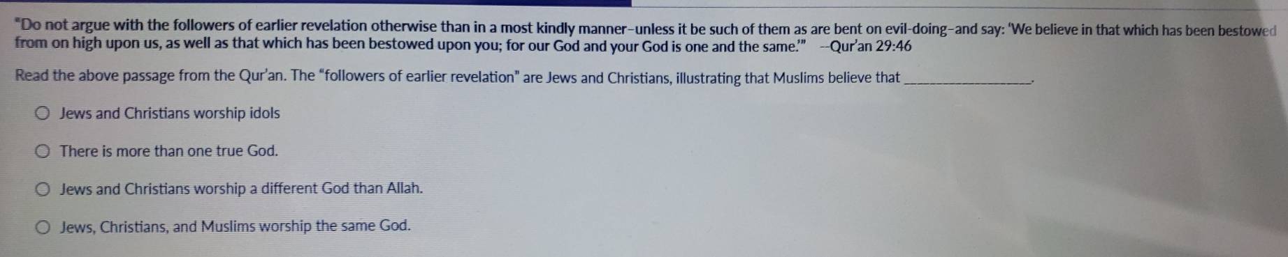 "Do not argue with the followers of earlier revelation otherwise than in a most kindly manner-unless it be such of them as are bent on evil-doing-and say: ‘We believe in that which has been bestowed
from on high upon us, as well as that which has been bestowed upon you; for our God and your God is one and the same.'” --Qur'an 29:46
Read the above passage from the Qur’an. The “followers of earlier revelation” are Jews and Christians, illustrating that Muslims believe that_
Jews and Christians worship idols
There is more than one true God.
Jews and Christians worship a different God than Allah.
Jews, Christians, and Muslims worship the same God.