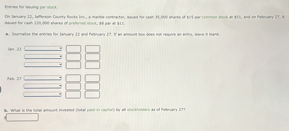 Entries for issuing par stock 
On January 22, Jefferson County Rocks Inc., a marble contractor, issued for cash 35,000 shares of $15 par common stock at $51, and on February 27, it 
issued for cash 120,000 shares of preferred stock, $8 par at $11. 
a. Journalize the entries for January 22 and February 27. If an amount box does not require an entry, leave it blank. 
Jan. 22
Feb. 27 
b. What is the total amount invested (total paid-in capital) by all stockholders as of February 27?
$