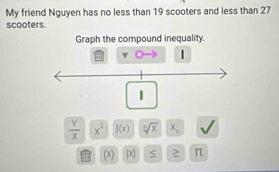 My friend Nguyen has no less than 19 scooters and less than 27
scooters. 
Graph the compound inequality. 
''' 
|
 Y/X  x^2 f(x) sqrt[n](x) X_n
'' (X) |X S ≥ π