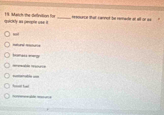 Match the definition for _resource that cannot be remade at all or as
quickly as people use it
soi!
natural resource
blomass energy
renewable resource
sustainable use
fossil fuel
nonrenewable resource