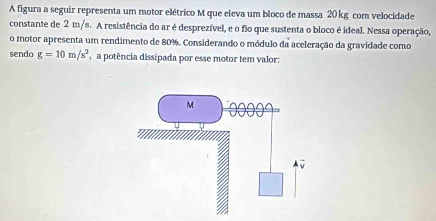 A figura a seguir representa um motor elétrico M que eleva um bloco de massa 20 kg com velocidade 
constante de 2 m/s. A resistência do ar é desprezível, e o fio que sustenta o bloco é ideal. Nessa operação, 
o motor apresenta um rendimento de 80%. Considerando o módulo da aceleração da gravidade como 
sendo g=10m/s^2 a potência dissipada por esse motor tem valor: