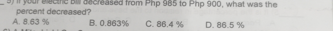 if your electric bill decreased from Php 985 to Php 900, what was the
percent decreased?
A. 8.63 % B. 0.863% C. 86.4 % D. 86.5 %