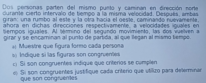 Dos personas parten del mismo punto y caminan en dirección norte 
durante cierto intervalo de tiempo a la misma velocidad. Después, ambas 
giran: una rumbo al este y la otra hacia el oeste, caminando nuevamente, 
ahora en dichas direcciones respectivamente, a velocidades iguales en 
tiempos iguales. Al término del segundo movimiento, las dos vuelven a 
girar y se encaminan al punto de partida, al que llegan al mismo tiempo. 
a) Muestre que figura formo cada persona 
)Indique si las figuras son congruentes 
c) Si son congruentes indique que criterios se cumplen 
d) Si son congruentes justifique cada criterio que utilizo para determinar 
que son congruentes