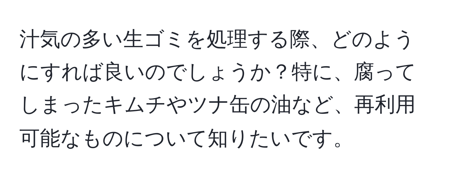 汁気の多い生ゴミを処理する際、どのようにすれば良いのでしょうか？特に、腐ってしまったキムチやツナ缶の油など、再利用可能なものについて知りたいです。