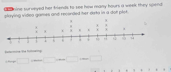 mine surveyed her friends to see how many hours a week they spend 
playing video games and recorded her data in a dot plot. 
Determine the following: 
Range □ ⑦Median □ ⊙Mode □ ⊙ Mean: □
1 2 3 4 5 6 7 8 9