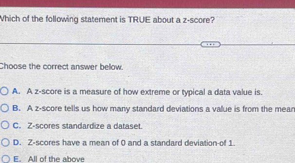 Which of the following statement is TRUE about a z-score?
Choose the correct answer below.
A. A z-score is a measure of how extreme or typical a data value is.
B. A z-score tells us how many standard deviations a value is from the mean
C. Z-scores standardize a dataset.
D. Z-scores have a mean of 0 and a standard deviation-of 1.
E. All of the above