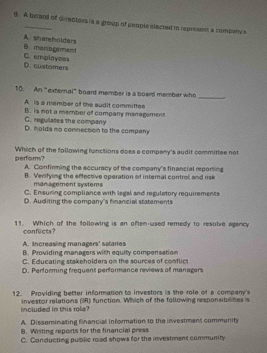 A board of directors is a group of people elected to represent a company's
A. shareholders
B management
C. employces
D. customers
10. An“external” board member is a board member who _.
A. is a member of the audit committee
B. is not a member of company management
C. regulates the company
D. holds no connection to the company
Which of the following functions does a company's audit committee not
perform?
A. Confirming the accuracy of the company’s financial reporting
B. Verifying the effective operation of internal control and risk
management systems
C. Ensuring compliance with legal and regulatory requirements
D. Auditing the company's financial statements
11. Which of the following is an often-used remedy to resolve agency
conflicts?
A. Increasing managers' salaries
B. Providing managers with equity compensation
C. Educating stakeholders on the sources of conflict
D. Performing frequent performance reviews of managers
12. Providing better information to investors is the role of a company's
investor relations (IR) function. Which of the following responsibilities is
included in this role?
A. Disseminating financial information to the investment community
B. Writing reports for the financial press
C. Conducting public road shows for the investment community