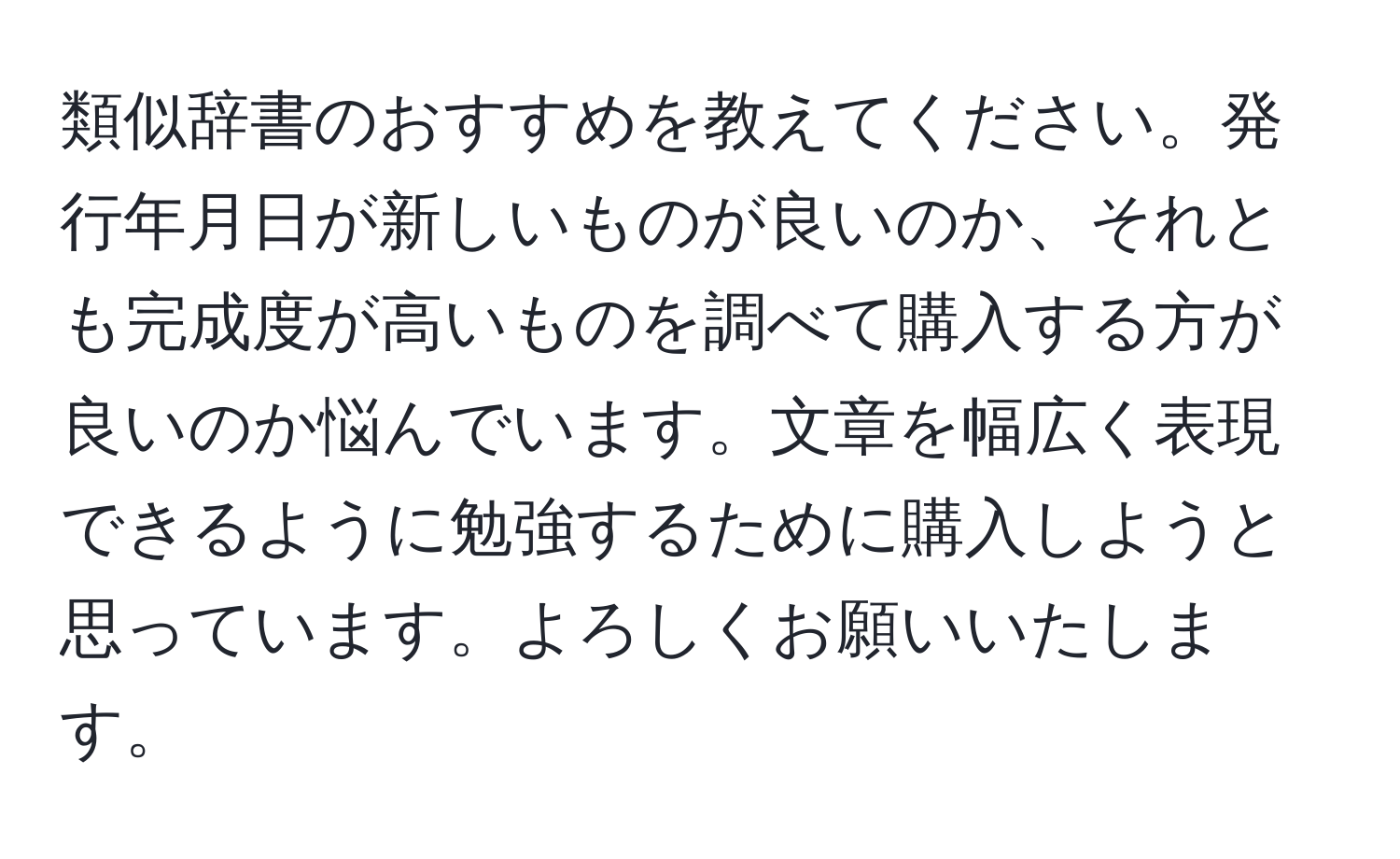 類似辞書のおすすめを教えてください。発行年月日が新しいものが良いのか、それとも完成度が高いものを調べて購入する方が良いのか悩んでいます。文章を幅広く表現できるように勉強するために購入しようと思っています。よろしくお願いいたします。