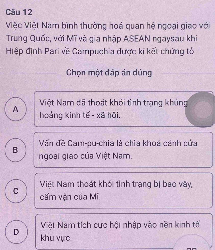 Việc Việt Nam bình thường hoá quan hệ ngoại giao với
Trung Quốc, với Mĩ và gia nhập ASEAN ngaysau khi
Hiệp định Pari về Campuchia được kí kết chứng tỏ
Chọn một đáp án đúng
Việt Nam đã thoát khỏi tình trạng khủng
A
hoảng kinh tế - xã hội.
Vấn đề Cam-pu-chia là chìa khoá cánh cửa
B
ngoại giao của Việt Nam.
Việt Nam thoát khỏi tình trạng bị bao vây,
C
cấm vận của Mĩ.
Việt Nam tích cực hội nhập vào nền kinh tế
D
khu vực.