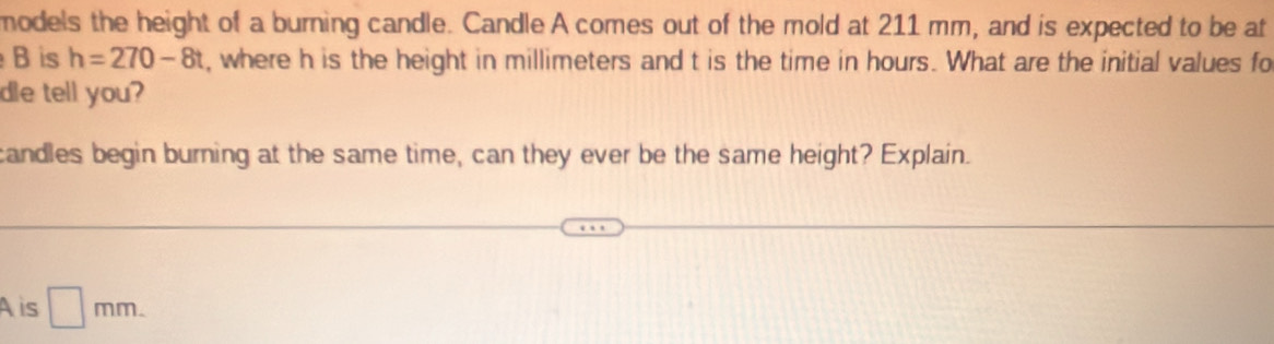 models the height of a burning candle. Candle A comes out of the mold at 211 mm, and is expected to be at 
B is h=270-8t , where h is the height in millimeters and t is the time in hours. What are the initial values fo 
de tell you? 
candles begin burning at the same time, can they ever be the same height? Explain. 
A is □ mm.