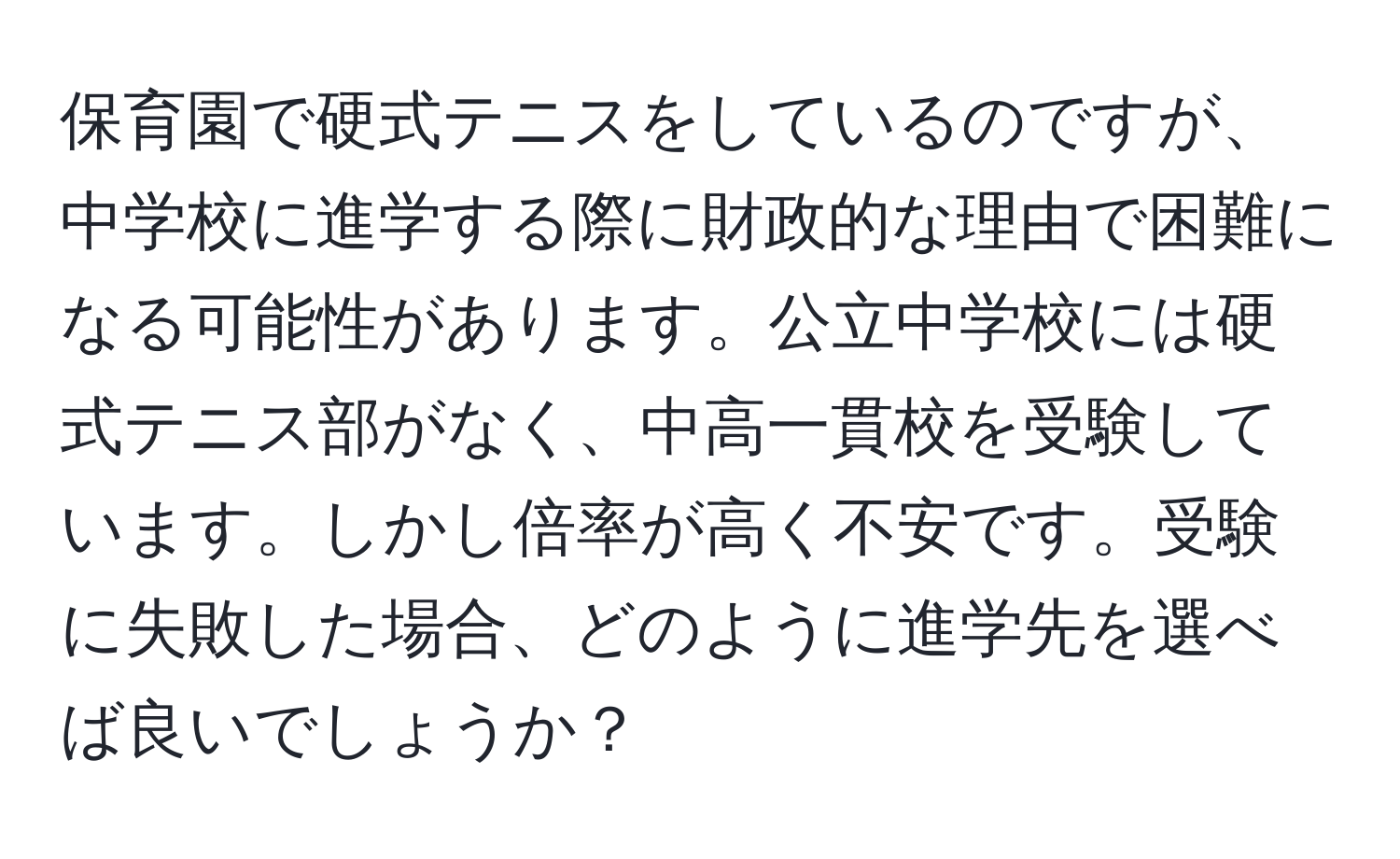 保育園で硬式テニスをしているのですが、中学校に進学する際に財政的な理由で困難になる可能性があります。公立中学校には硬式テニス部がなく、中高一貫校を受験しています。しかし倍率が高く不安です。受験に失敗した場合、どのように進学先を選べば良いでしょうか？