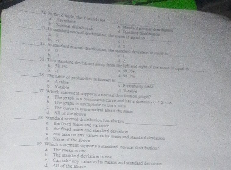 In the Z -table, the Z stands for
a. Asymiouc
a Mandart mnmal destribación
_b Normal distribution d. Standed ditrbuton
33. In standard normal distribution, the mean is equal to
a (
c、 ]
_b -j 4 2_
34. In standard normal distribution, the standard deviation is equal to
a ü
_
b -i c í
_
4 2
35. Two standard deviations away from the left and right of the mean is equal to
_
a 58.3%
b -1 = 68.3%.
d. 98.3%
_36 The table of probability is known as
a Z -table _c. Probability table
b Y -table d X -table
_37. Which statement supports a normal distribution graph?
a. The graph is a continuous curve and has a domain x X
b The graph is asymptotic to the x-axis
c. The curve is symmetrical about the mean
d. All of the above
_38. Standard normal distribution has always
a the fixed mean and variance_
b the fixed mean and standard deviation
c. can take on any values as its mean and standard deviation
d None of the above
_39. Which statement supports a standard normal distribution?
a The mean is one
b The standard deviation is one
c. Can take any value as its means and standard deviation
d. All of the above