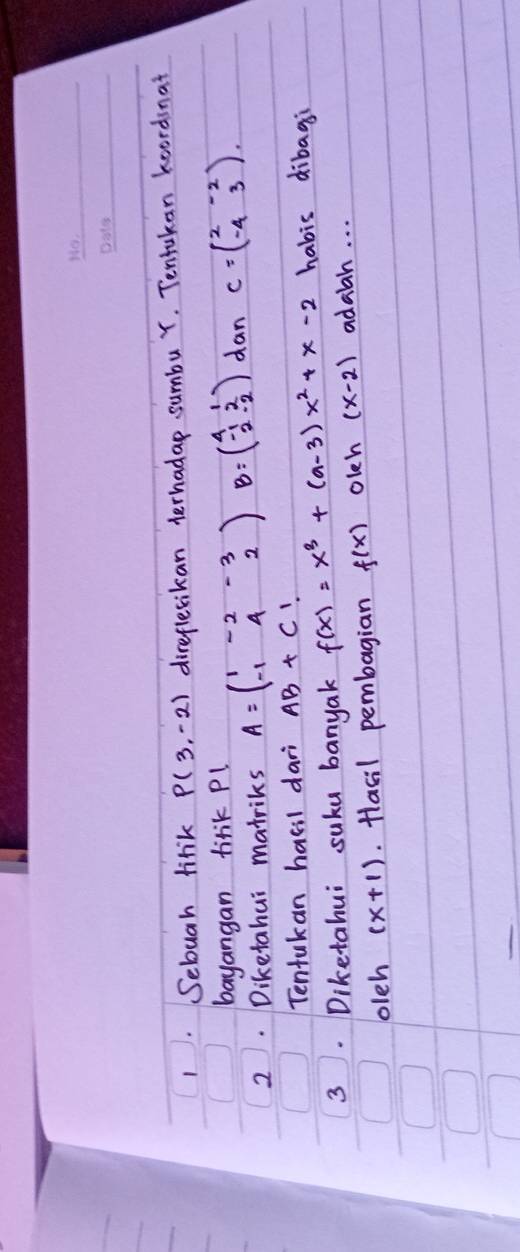 Sebuah lirik P(3,-2) direflesikan terhadap sumbu Y. Tentukan koordsnat 
bayangan tirk Pl 
2. Diketahui matriks A=beginpmatrix 1&-2&-3 -1&4&2endpmatrix B=beginpmatrix 4&1 -1&2 2&-2endpmatrix dan C=beginpmatrix 2&-2 -4&3endpmatrix. 
Tentukan hasil dari AB+C 1 
habis dibagi 
3. Diketahui suku banyak f(x)=x^3+(a-3)x^2+x-2 adaah. . . 
oleh (x+1). Hasil pembagian f(x) olch (x-2)