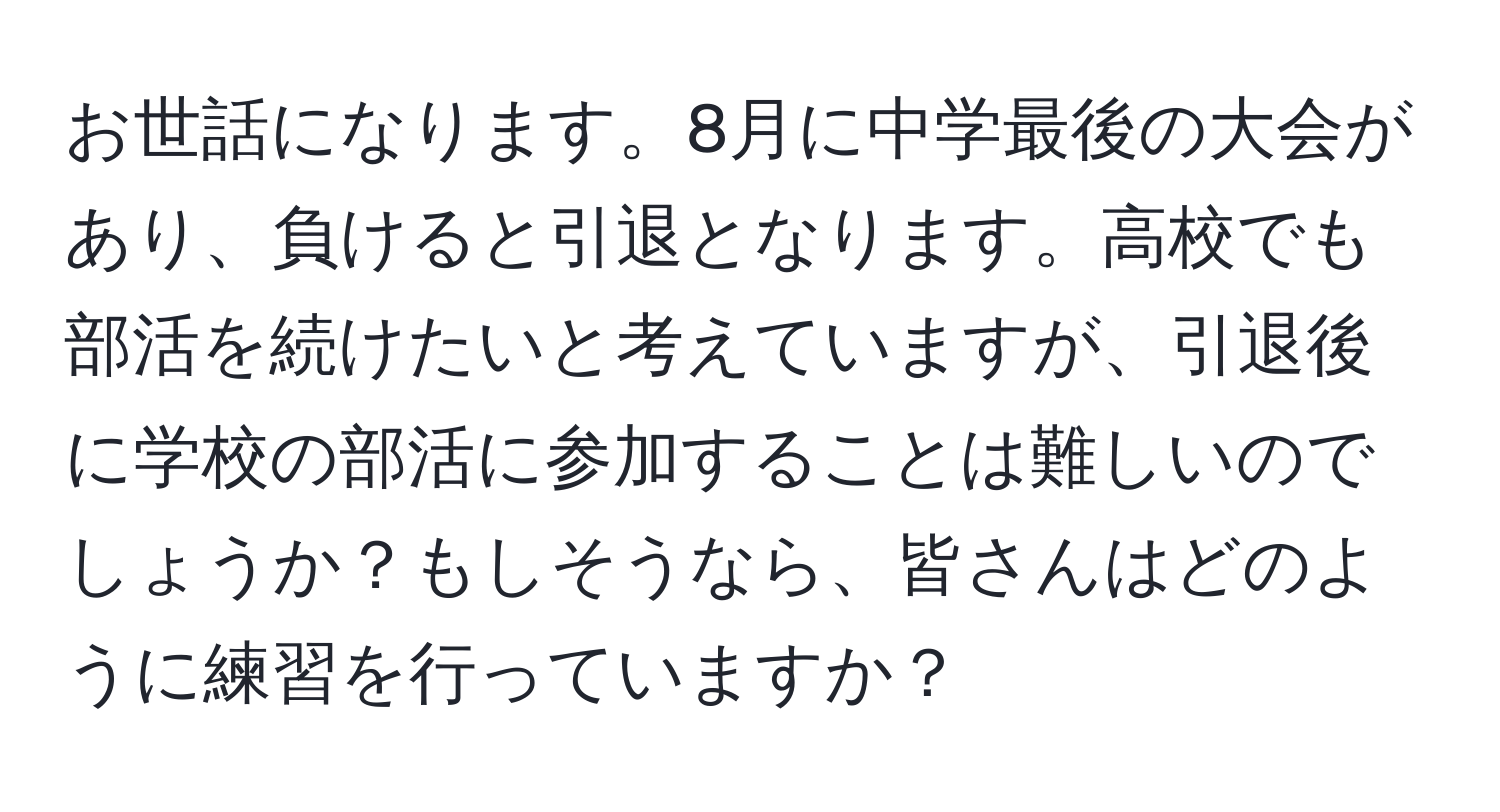 お世話になります。8月に中学最後の大会があり、負けると引退となります。高校でも部活を続けたいと考えていますが、引退後に学校の部活に参加することは難しいのでしょうか？もしそうなら、皆さんはどのように練習を行っていますか？