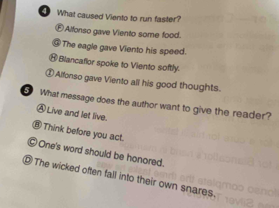 What caused Viento to run faster?
Ⓕ Alfonso gave Viento some food.
⑥ The eagle gave Viento his speed.
⑪ Blancaflor spoke to Viento softly.
①Alfonso gave Viento all his good thoughts.
5 What message does the author want to give the reader?
Ⓐ Live and let live.
⑥ Think before you act.
One's word should be honored.
D The wicked often fall into their own snares.