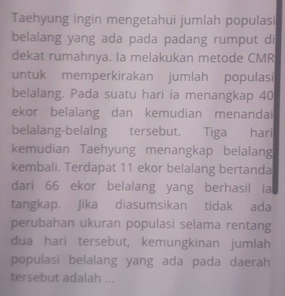 Taehyung ingin mengetahui jumlah populasi 
belalang yang ada pada padang rumput di 
dekat rumahnya. Ia melakukan metode CMR 
untuk memperkirakan jumlah populasi 
belalang. Pada suatu hari ia menangkap 40
ekor belalang dan kemudian menandai 
belalang-belalng tersebut. Tiga hari 
kemudian Taehyung menangkap belalang 
kembali. Terdapat 11 ekor belalang bertanda 
dari 66 ekor belalang yang berhasil ia 
tangkap. Jika diasumsikan tidak ada 
perubahan ukuran populasi selama rentang 
dua hari tersebut, kemungkinan jumlah 
populasi belalang yang ada pada daerah 
tersebut adalah ...