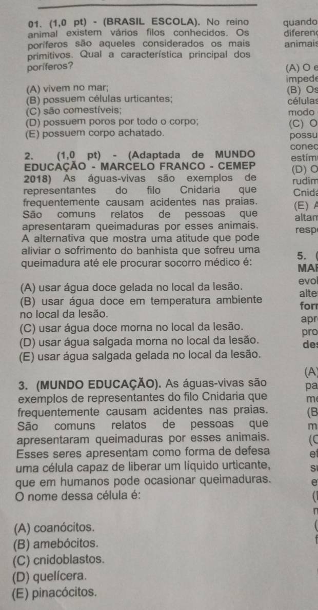 (1,0 pt) - (BRASIL ESCOLA). No reino
animal existem vários filos conhecidos. Os quando
diferen
poríferos são aqueles considerados os mais animais
primitivos. Qual a característica principal dos
poríferos?
(A) Oe
(A) vivem no mar; imped
(B) possuem células urticantes; (B)Os células
(C) são comestíveis; modo
(D) possuem poros por todo o corpo; (C) O
(E) possuem corpo achatado. possu
conec
2. (1,0 pt) - (Adaptada de MUNDO estím
EDUCAÇÃO - MARCELO FRANCO - CEMEP (D) O
2018) As águas-vivas são exemplos de rudim
representantes do filo Cnidaria que Cnid
frequentemente causam acidentes nas praias. (E) A
São comuns relatos de pessoas que altam
apresentaram queimaduras por esses animais. resp
A alternativa que mostra uma atitude que pode
aliviar o sofrimento do banhista que sofreu uma 5.
queimadura até ele procurar socorro médico é: MAI
(A) usar água doce gelada no local da lesão.
evol
alte
(B) usar água doce em temperatura ambiente forr
no local da lesão.
apr
(C) usar água doce morna no local da lesão.
(D) usar água salgada morna no local da lesão. pro
de
(E) usar água salgada gelada no local da lesão.
(A)
3. (MUNDO EDUCAÇÃO). As águas-vivas são pa
exemplos de representantes do filo Cnidaria que me
frequentemente causam acidentes nas praias. (B
São comuns relatos de pessoas que m
apresentaram queimaduras por esses animais. (C
Esses seres apresentam como forma de defesa et
uma célula capaz de liberar um líquido urticante, SI
que em humanos pode ocasionar queimaduras. e
O nome dessa célula é:
(A) coanócitos.
(B) amebócitos.
(C) cnidoblastos.
(D) quelícera.
(E) pinacócitos.