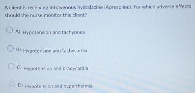 A client is receiving intravenous hydralazine (Apresoline). For which adverse effects
should the nurse monitor this client?
A) Hypotension and tachypnea
B) Hypotension and tachycardia
C) Hypotension and bradycardia
D) Hypotension and hyperthermia