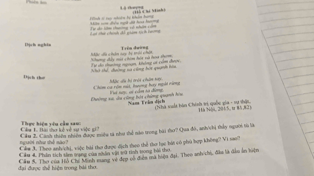 Phiên âm 
Lộ thượng 
(Hồ Chí Minh) 
Hình tí ty nhiên bị khán bang 
Mãn sơn điều ngữ dữ hoa hương 
Tự do lâm thướng vô nhân cầm 
Lại thứ chính đổ giám tịch lương 
Dịch nghĩa 
Trên đường 
Mặc dù chân tay bị trói chặt, 
Nhưng đây núi chim hót và hoa thơm; 
Tự đo thường ngoạn, không ai cấm được, 
Nhờ thể, đường xa cũng bớt quanh hiu, 
Dịch thơ 
Mặc dù bị trói chân tay, 
Chim ca rộn núi, hượng bay ngát rừng 
Vui say, ai cầm ta đừng, 
Đường xa, âu cũng bớt chừng quạnh hiu. 
Nam Trân dịch 
(Nhà xuất bản Chính trị quốc gia - sự thật, 
Hà Nội, 2015, tr 81, 82) 
Thực hiện yêu cầu sau: 
Câu 1. Bài thơ kể về sự việc gì? 
Câu 2. Cảnh thiên nhiên được miêu tả như thế nào trong bài thơ? Qua đó, anh/chị thấy người tù là 
người như thể nào? 
Câu 3. Theo anh/chị, việc bài thơ được dịch theo thể thơ lục bát có phù hợp không? Vì sao? 
Câu 4. Phân tích tâm trạng của nhân vật trữ tình trong bài thơ. 
Câu 5. Thơ của Hồ Chí Minh mang vẻ đẹp cô điên mà hiện đại. Theo anh/chị, đầu là dấu ấn hiện 
đại được thể hiện trong bài thơ.