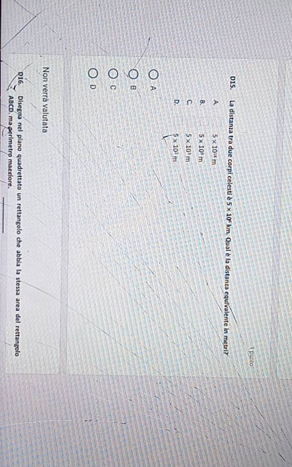 punto
D15. La distanza tra due corpi celesti è 5* 10^6km Qual è la distanza equivalente in metri?
A 5* 10^(18)m
B. 5* 10^3m
C 5* 10^1m
D. 5* 10^2m
A
B
C
D
Non verrà valutata
Q16. Disegná nel píano quadrettato un rettangolo che abbia la stessa area del rettangolo
_
ABCD. ma perimetro macciore.