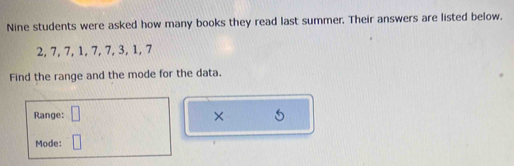 Nine students were asked how many books they read last summer. Their answers are listed below.
2, 7, 7, 1, 7, 7, 3, 1, 7
Find the range and the mode for the data. 
Range: □ × 
Mode: