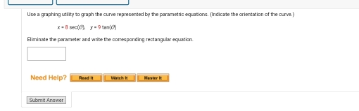 Use a graphing utility to graph the curve represented by the parametric equations. (Indicate the orientation of the curve.)
x=8sec (θ ), y=9tan (θ )
Eliminate the parameter and write the corresponding rectangular equation. 
Need Help? Read it Watch It Master it 
Submit Answer