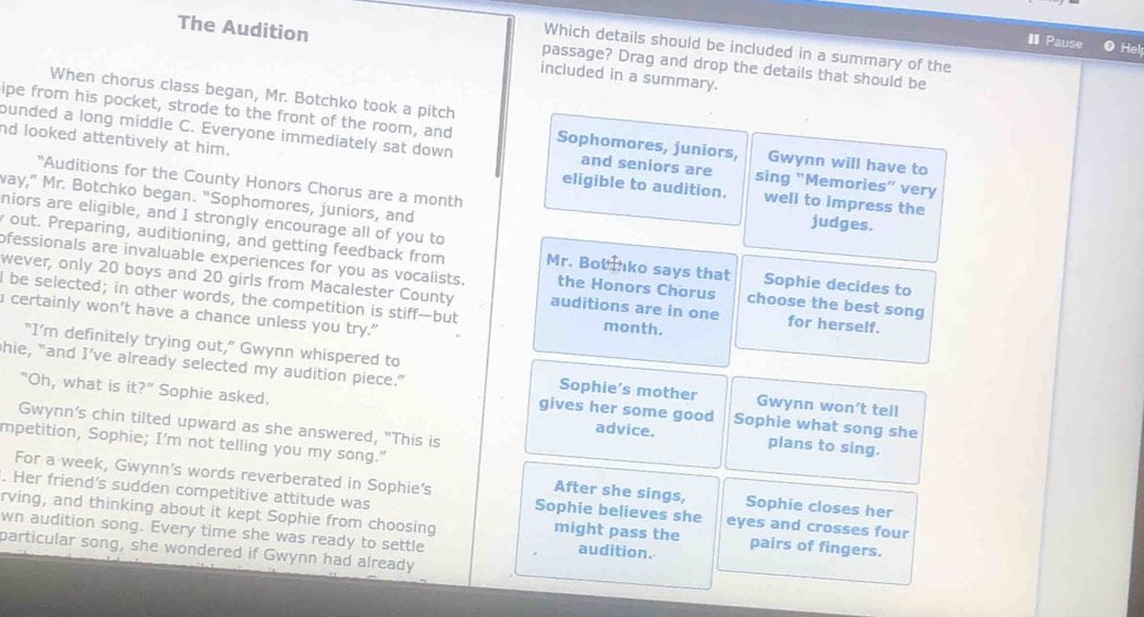 €Pause Hel 
Which details should be included in a summary of the 
The Audition included in a summary. 
passage? Drag and drop the details that should be 
When chorus class began, Mr. Botchko took a pitch 
ipe from his pocket, strode to the front of the room, and Sophomores, juniors, Gwynn will have to 
bunded a long middle C. Everyone immediately sat down and seniors are sing “Memories” very 
nd looked attentively at him. eligible to audition. well to impress the 
"Auditions for the County Honors Chorus are a month judges. 
way,” Mr. Botchko began. “Sophomores, juniors, and 
niors are eligible, and I strongly encourage all of you to 
out. Preparing, auditioning, and getting feedback from Mr. Bot tko says that Sophie decides to 
ofessionals are invaluable experiences for you as vocalists. the Honors Chorus choose the best song 
wever, only 20 boys and 20 girls from Macalester County auditions are in one for herself. 
I be selected; in other words, the competition is stiff—but month. 
certainly won’t have a chance unless you try." 
"I’m definitely trying out,” Gwynn whispered to 
hie, "and I’ve already selected my audition piece.” Sophie’s mother Gwynn won’t tell 
"Oh, what is it ?^n Sophie asked. advice. Sophie what song she 
gives her some good 
Gwynn’s chin tilted upward as she answered, "This is 
mpetition, Sophie; I'm not telling you my song." 
plans to sing. 
For a week, Gwynn's words reverberated in Sophie's Sophie believes she 
After she sings, Sophie closes her 
. Her friend’s sudden competitive attitude was eyes and crosses four 
rving, and thinking about it kept Sophie from choosing might pass the audition. pairs of fingers. 
wn audition song. Every time she was ready to settle 
particular song, she wondered if Gwynn had already