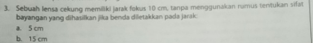 Sebuah lensa cekung memiliki jarak fokus 10 cm, tanpa menggunakan rumus tentukan sifat
bayangan yang dihasilkan jika benda diletakkan pada jarak:
a. 5 cm
b. 15 cm