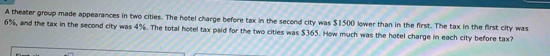 A theater group made appearances in two cities. The hotel charge before tax in the second city was $1500 lower than in the first. The tax in the first city was
6%, and the tax in the second city was 4%. The total hotel tax paid for the two cities was $365. How much was the hotel charge in each city before tax?