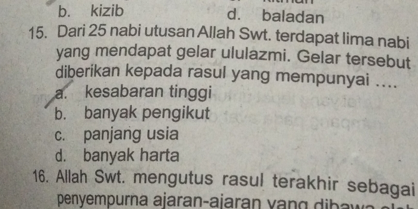 b. kizib d. baladan
15. Dari 25 nabi utusan Allah Swt. terdapat lima nabi
yang mendapat gelar ululazmi. Gelar tersebut
diberikan kepada rasul yang mempunyai ....
a. kesabaran tinggi
b. banyak pengikut
c. panjang usia
d. banyak harta
16. Allah Swt. mengutus rasul terakhir sebagai
penyempurna ajaran-ajaran v b a