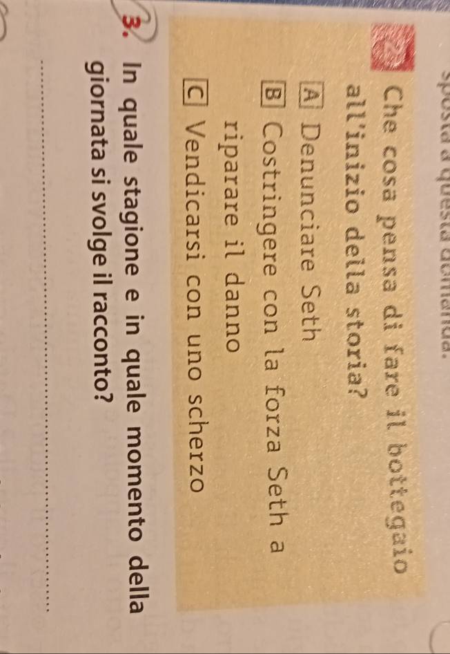 sposta a questa domanda.
Che cosa pensa di fare il bottegaio
all'inizio della storia?
A Denunciare Seth
B Costringere con la forza Seth a
riparare il danno
C Vendicarsi con uno scherzo
3. In quale stagione e in quale momento della
giornata si svolge il racconto?
_