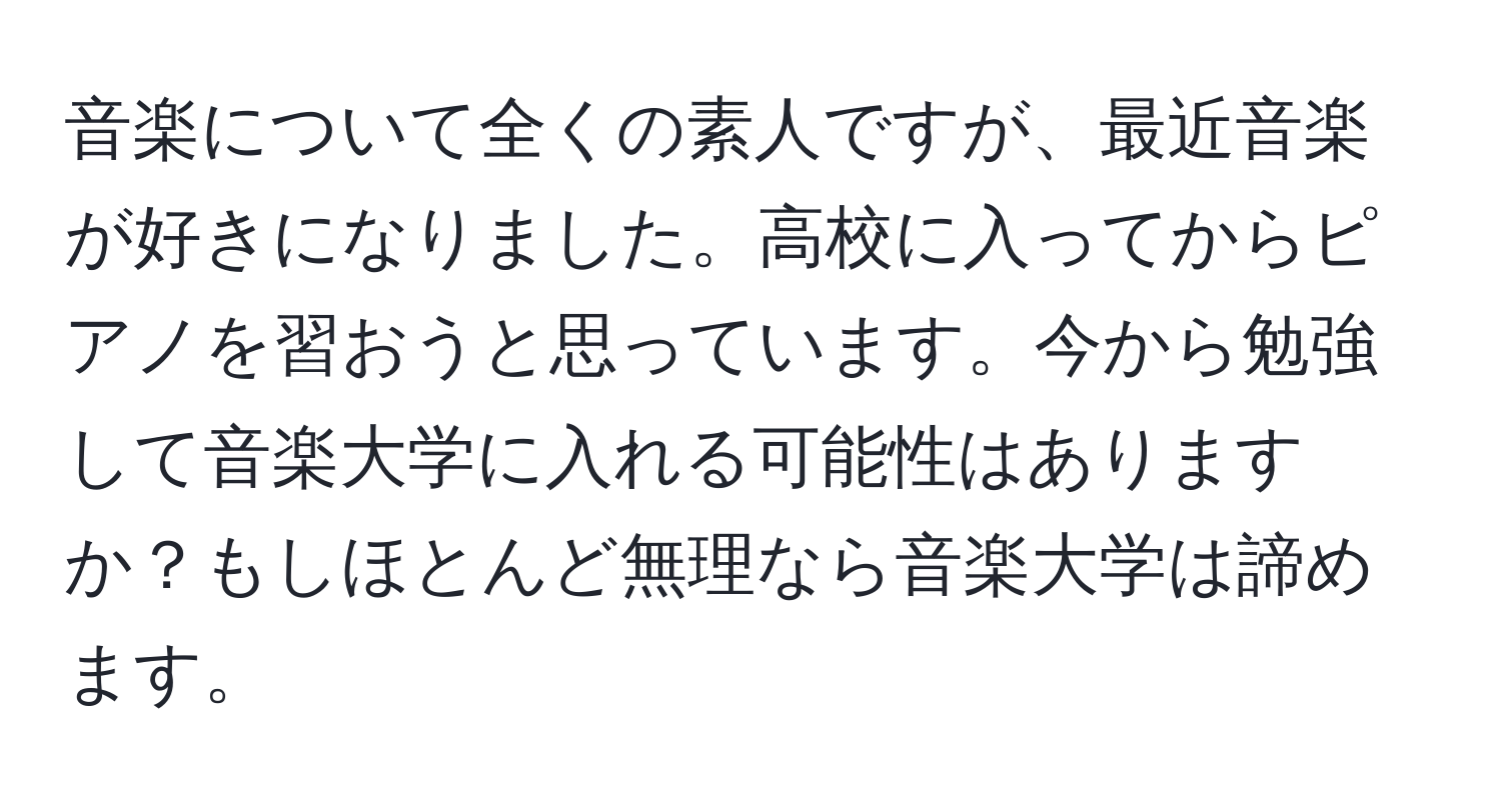 音楽について全くの素人ですが、最近音楽が好きになりました。高校に入ってからピアノを習おうと思っています。今から勉強して音楽大学に入れる可能性はありますか？もしほとんど無理なら音楽大学は諦めます。