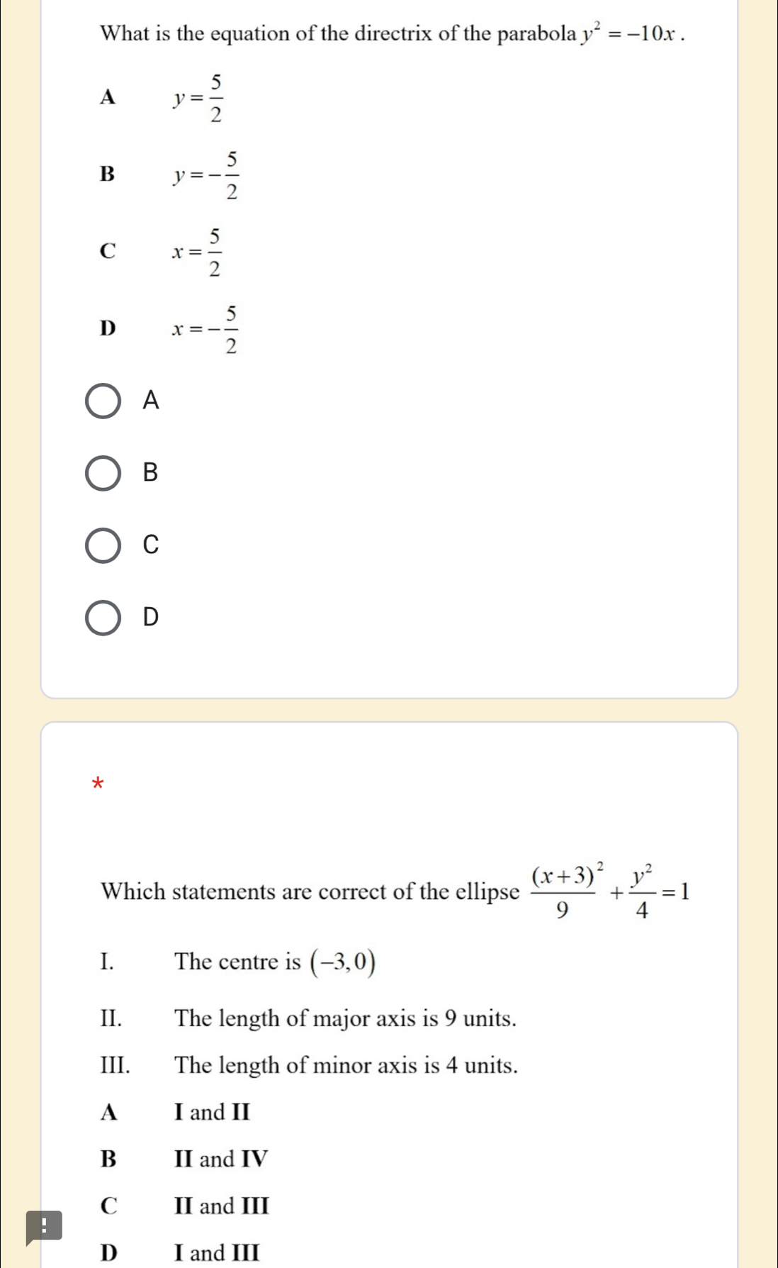 What is the equation of the directrix of the parabola y^2=-10x.
A y= 5/2 
B y=- 5/2 
C x= 5/2 
D x=- 5/2 
A
B
C
D
*
Which statements are correct of the ellipse frac (x+3)^29+ y^2/4 =1
I. The centre is (-3,0)
II. The length of major axis is 9 units.
III. The length of minor axis is 4 units.
A I and II
B II and IV
C II and III
!
D I and III