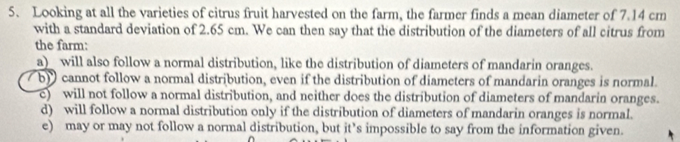 Looking at all the varieties of citrus fruit harvested on the farm, the farmer finds a mean diameter of 7.14 cm
with a standard deviation of 2.65 cm. We can then say that the distribution of the diameters of all citrus from
the farm:
a) will also follow a normal distribution, like the distribution of diameters of mandarin oranges.
b) cannot follow a normal distribution, even if the distribution of diameters of mandarin oranges is normal.
c) will not follow a normal distribution, and neither does the distribution of diameters of mandarin oranges.
d) will follow a normal distribution only if the distribution of diameters of mandarin oranges is normal.
e) may or may not follow a normal distribution, but it’s impossible to say from the information given.