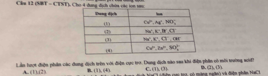 (SBT - CTST). Cho 4 dung dịch chứa các ion sau:
Lần lượt điện phần các dung dịch trên với điện cực trơ. Dung dịch nào sau khi điện phân có môi trường acid?
A. (1),(2). B. (1), (4). C. (1), (3). D. (2), (3).
h NaCl (điện cực trợ, có màng ngăn) và điện phân NaCl