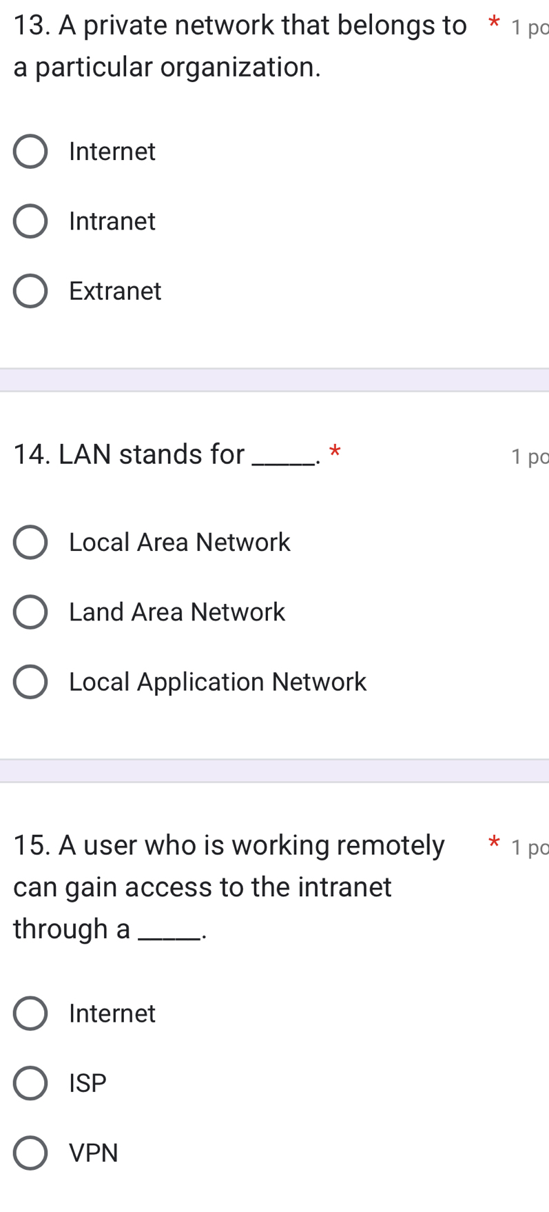 A private network that belongs to * 1 pc
a particular organization.
Internet
Intranet
Extranet
14. LAN stands for _. * 1 pc
Local Area Network
Land Area Network
Local Application Network
15. A user who is working remotely * 1 po
can gain access to the intranet
through a_
Internet
ISP
VPN