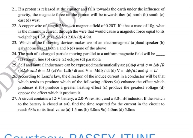 If a proton is released at the equator and falls towards the earth under the influence of
gravity, the magnetic force on the proton will be towards the: (a) north (b) south (c)
east (d) west
22. A copper wire of length 25cm is a magnetic field of 0.20T. If it has a mass of 10g, what
is the minimum current through the wire that would cause a magnetic force equal to its
weight? (a) 1.3A (b) 1.5A (c) 2.0A (d) 4.9A
23. Which of the following devices makes use of an electromagnet? (a )loud speaker (b)
galvanometer (c) both a and b (d) none of the above
24. The path of a charged particle moving parallel to a uniform magnetic field will be_
(a) straight line (b) circle (c) eclipse (d) parabola
25. Self and mutual inductance can be expressed mathematically as: (a) Δφ αnd q=△ phi /R
(b) Δφ and phi =LI(c)V=-LdI_1/dt and V=-MdI_2/dt(d) V=-dphi /dt and phi =LI
26. According to Lenz’s law, the direction of the induce current in a conductor will be that
which tends to produce which of the following effects 9a) enhance the effect which
produces it (b) produce a greater heating effect (c) produce the greatest voltage (d)
oppose the effect which it produce it
27. A circuit contains a 12-V battery, a 2.0-W resistor, and a 3.0-mH inductor. If the switch
to the battery is closed at t=0 , find the time required for the current in the circuit to
reach 63% to its final value (a) 1.5 ms (b) 3.0ms 9c) 4.0ms (d) 5.0ms
DACCEVITLINE