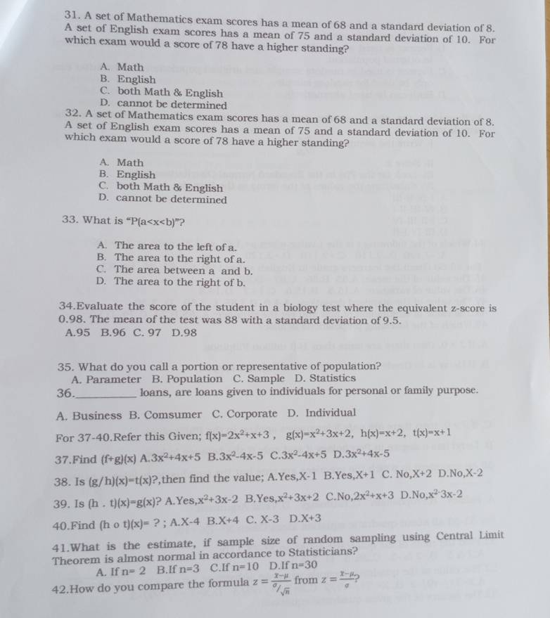 A set of Mathematics exam scores has a mean of 68 and a standard deviation of 8.
A set of English exam scores has a mean of 75 and a standard deviation of 10. For
which exam would a score of 78 have a higher standing?
A. Math
B. English
C. both Math & English
D. cannot be determined
32. A set of Mathematics exam scores has a mean of 68 and a standard deviation of 8.
A set of English exam scores has a mean of 75 and a standard deviation of 10. For
which exam would a score of 78 have a higher standing?
A. Math
B. English
C. both Math & English
D. cannot be determined
33. What is^“P(a