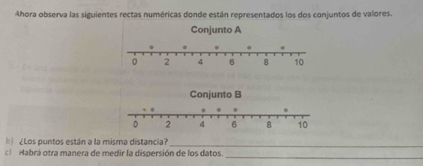 Ahora observa las siguientes rectas numéricas donde están representados los dos conjuntos de valores. 
b ¿Los puntos están a la misma distancia?_ 
_ 
c) Habrá otra manera de medir la dispersión de los datos.