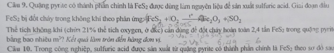 Quặng pyrite có thành phần chính là FeS_2 được dùng làm nguyên liệu đề sản xuất sulfuric acid. Giai đoạn đầu
FeS_2 bị đốt cháy trong không khí theo phản ứng: FeS2 + O2 — Fe₂O₃ + SO2
Thể tích không khi (chứa 21% thể tích oxygen, ở đkc) cần dùng để đốt cháy hoàn toàn 2 4ta n FeS_2 trong quặng pyrit 
bằng bao nhiêu m^3 ? Kết quả làm tròn đến hàng đơn vị. 
Câu 10. Trong công nghiệp, sulfuric acid được sản xuất từ quặng pyrite có thành phần chính là FeS_2 theo sơ đồ sau