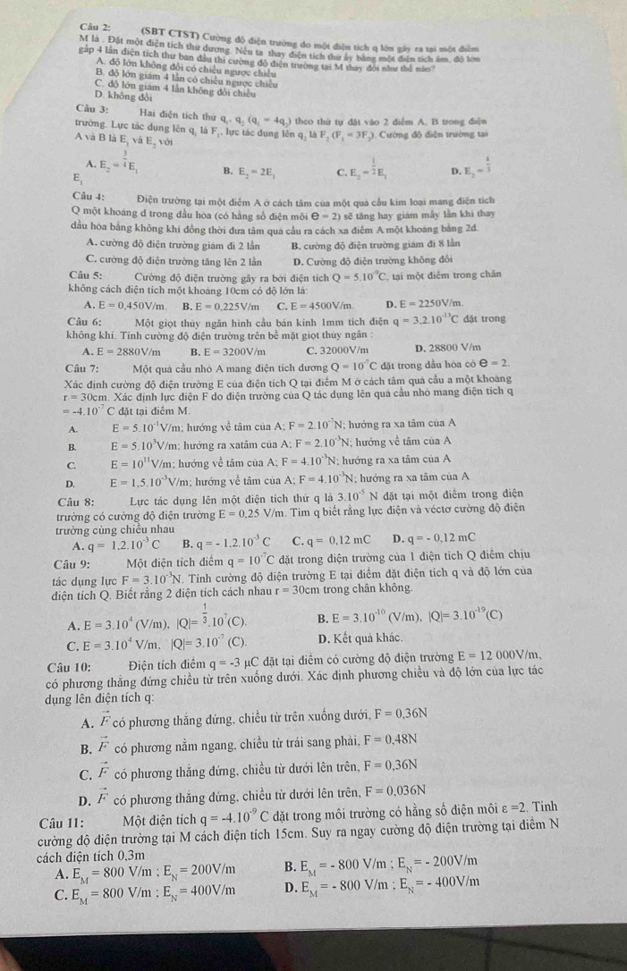 (SBT CTST) Cường độ điện trường đo một điện tích q lớm gây za tại mộn điểm
M là . Đặt một diện tích thư dương. Nếu ta thay điện tích thư ấy bằng một điện tích âm, đội lớm
gập 4 lần diện tích thư ban đầu thi cường độ điện trường tại M thay đội như thể nào?
A. độ lớn không đôi có chiều ngược chiều
B. độ lớn giám 4 lần có chiều ngược chiếu
C. độ lớn giam 4 lần không đổi chiều
D. không dổi
Câu 3: Hai điện tích thứ q_1· q_2(q_1=4q_2) theo thứ tự đặt vào 2 điểm A. B trong điện
trường. Lực tác dụng lên q, là Fị, lực tác dụng lê nq_2laF_2(F_1=3F_2) ). Cường độ điện trường tại
A và B là E_1 và E_2, ởi
A. E_2=^ 3/4 E_1 B. E_2=2E_1 C. E_2=^ 1/2 E_1 D. E_2= 4/3 
E_1
Câu 4: Điện trường tại một điểm A ở cách tâm của một qua cầu kim loại mang điện tích
Q một khoáng d trong dầu hòa (có hằng số điện môi e=2) sẽ tăng hay giám mấy lần khi thay
dầu hóa bằng không khí đồng thời đưa tâm qua cầu ra cách xa điểm A một khoảng bằng 2d
A. cường độ điện trường giám đi 2 lần B. cường độ điện trường giám đi 8 lần
C. cường độ điện trường tăng lên 2 lần D. Cường độ điện trường không đổi
Câu 5: Cường độ diện trường gây ra bởi diện tìch Q=5.10^(-9)C tại một điểm trong chân
không cách điện tích một khoảng 10cm có độ lớn là:
A. E=0.450V/m. B. E=0.225V/m C. E=4500V/m. D. E=2250V/m
Câu 6: Một giọt thủy ngân hình cầu bán kinh 1mm tích điện q=3.2.10^(-13)C dặt trong
không khí. Tính cường độ điện trường trên bề mặt giọt thủy ngân :
A. E=2880V/m B. E=3200V/m C. 32000V/m D. 28800 V/m
Câu 7: Một quả cầu nhỏ A mang điện tích dương Q=10^(-7)C đặt trong dầu hòa có e=2.
Xác định cường độ điện trường E của điện tích Q tại điểm M ở cách tâm quả cầu a một khoảng
r=30 Dcm. Xác định lực điện F do điện trường của Q tác dụng lên qua cầu nhỏ mang điện tích q
=-4.10^(-7) C đặt tại điêm M.
A. E=5.10^(-1.) V/m: hướng về tâm của A: F=2.10^(-7)N;; hướng ra xa tâm của A
B. E=5.10^3V V/m; hướng ra xatâm của A: F=2.10^(-3)N; hướng về tâm của A
C. E=10^(11)V V/m; hướng về tâm của A; F=4.10^(-3)N; hướng ra xa tâm của A
D. E=1.5.10^(-3)V/m : hướng về tâm của A; F=4.10^(-3)N;; hướng ra xa tâm của A
Câu 8: Lực tác dụng lên một điện tích thứ q là 3.10^(-5) N đặt tại một điểm trong điện
trường có cường độ điện trường E=0.25 V/m. Tim q biết rằng lực điện và véctơ cường độ điện
trường cùng chiều nhau
A. q=1.2.10^(-3)C B. q=-1.2.10^(-3)C C. q=0.12mC D. q=-0,12mC
Câu 9: Một diện tích điểm q=10^(-7)C đặt trong điện trường của 1 điện tích Q điểm chịu
tác dụng lực F=3.10^(-3)N *. Tính cường độ điện trường E tại điểm đặt điện tích q và độ lớn của
diện tích Q. Biết rằng 2 điện tích cách nhau r=30cm trong chân không
A. E=3.10^4(V/m),|Q|=^ 1/3 .10^7(C) B. E=3.10^(-10)(V/m),|Q|=3.10^(-19)(C)
C. E=3.10^4V/m,|Q|=3.10^(-7)(C) D. Kết quả khác.
Câu 10: Điện tích điểm q=-3mu C đặt tại diểm có cường độ điện trường E=12000V/m.
có phương thăng đứng chiều từ trên xuống dưới. Xác định phương chiều và độ lớn của lực tác
dụng lên điện tích q:
A. vector F có phương thắng đứng, chiều từ trên xuống dưới, F=0.36N
B. vector F có phương nằm ngang, chiều từ trái sang phải, F=0.48N
C. vector F có phương thắng đứng, chiều từ dưới lên trên, F=0,36N
D. vector F có phương thắng đứng, chiều từ dưới lên trên, F=0.036N
Câu 11: Một diện tích q=-4.10^(-9)C đặt trong môi trường có hằng số điện môi varepsilon =2 Tính
cường độ diện trường tại M cách điện tích 15cm. Suy ra ngay cường độ điện trường tại điểm N
cách diện tích 0,3m
A. E_M=800V/m;E_N=200V/m B. E_M=-800V/m;E_N=-200V/m
C. E_M=800V/m;E_N=400V/m D. E_M=-800V/m;E_N=-400V/m