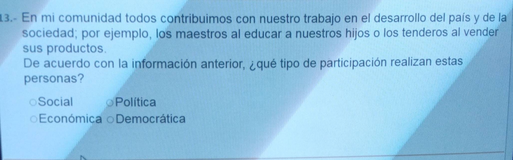 13.- En mi comunidad todos contribuimos con nuestro trabajo en el desarrollo del país y de la
sociedad; por ejemplo, los maestros al educar a nuestros hijos o los tenderos al vender
sus productos.
De acuerdo con la información anterior, ¿qué tipo de participación realizan estas
personas?
Social Política
Económica oDemocrática