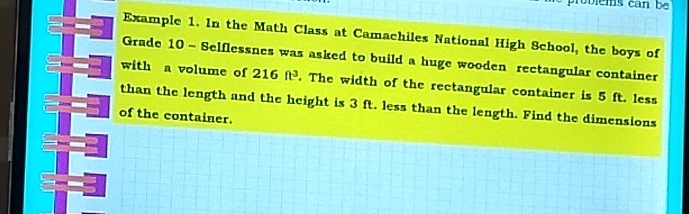 ie ms can b 
Example 1. In the Math Class at Camachiles National High School, the boys of 
Grade 10 - Selflessnes was asked to build a huge wooden rectangular container 
with a volume of 216ft^3. The width of the rectangular container is 5 ft. less 
than the length and the height is 3 ft. less than the length. Find the dimensions 
of the container.