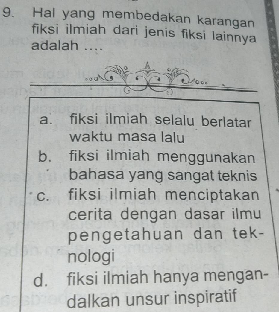 Hal yang membedakan karangan
fiksi ilmiah dari jenis fiksi lainnya
adalah ....
a. fiksi ilmiah selalu berlatar
waktu masa lalu
b. fiksi ilmiah menggunakan
bahasa yang sangat teknis
c. fiksi ilmiah menciptakan
cerita dengan dasar ilmu
pengetahuan dan tek-
nologi
d. fiksi ilmiah hanya mengan-
dalkan unsur inspiratif