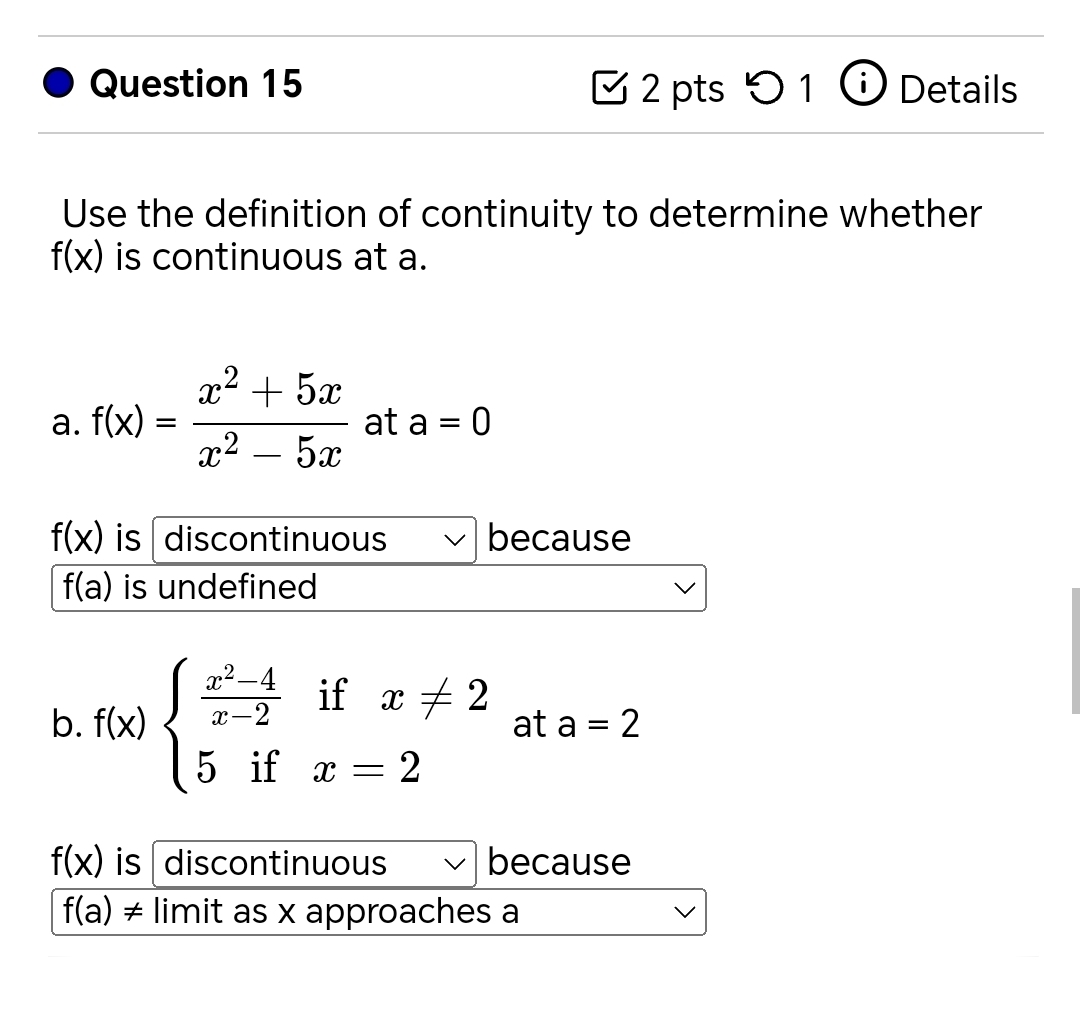 5 1 Details
Use the definition of continuity to determine whether
f(x) is continuous at a.
a. f(x)= (x^2+5x)/x^2-5x  at a=0
f(x) is discontinuous because
f(a) is undefined
b. f(x)beginarrayl  (x^2-4)/x-2 ifx!= 2 5ifx=2endarray. at a=2
f(x) is discontinuous because
f(a) ≠ limit as x approaches a